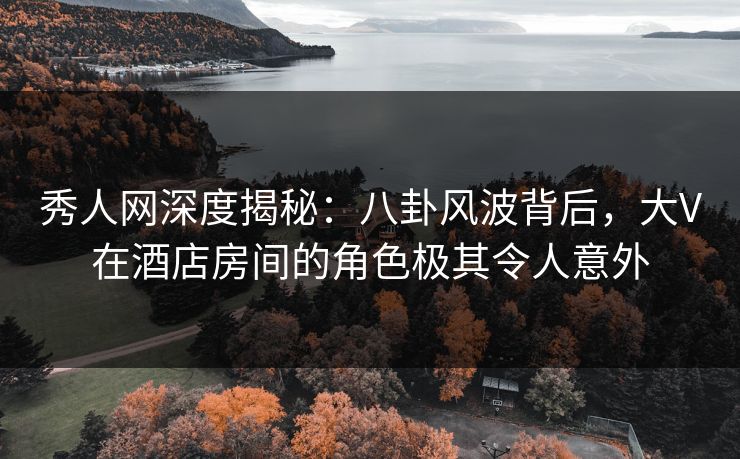 秀人网深度揭秘：八卦风波背后，大V在酒店房间的角色极其令人意外
