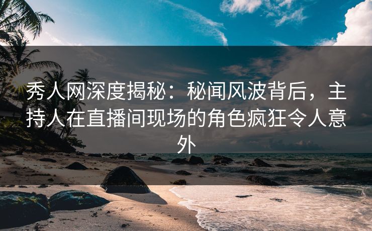 秀人网深度揭秘：秘闻风波背后，主持人在直播间现场的角色疯狂令人意外