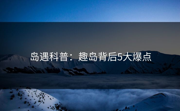 岛遇科普：趣岛背后5大爆点