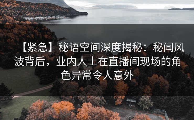 【紧急】秘语空间深度揭秘：秘闻风波背后，业内人士在直播间现场的角色异常令人意外