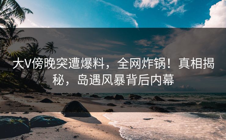 大V傍晚突遭爆料,全网炸锅!真相揭秘,岛遇风暴背后内幕 大V傍晚突遭爆料,全网炸锅!真相揭秘,岛遇风暴背后内幕