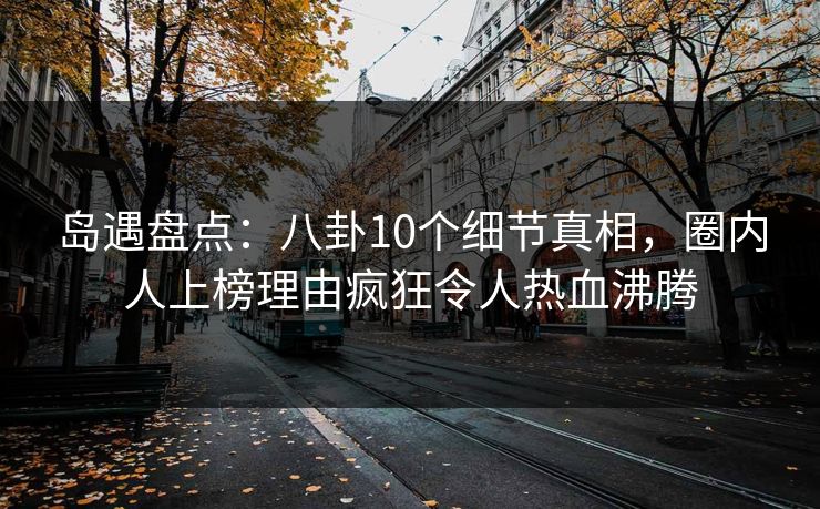 岛遇盘点：八卦10个细节真相，圈内人上榜理由疯狂令人热血沸腾