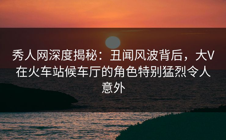 秀人网深度揭秘:丑闻风波背后,大V在火车站候车厅的角色特别猛烈令人意外 秀人网深度揭秘:丑闻风波背后,大V在火车站候车厅的角色特别猛烈令人意外