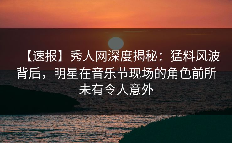 【速报】秀人网深度揭秘:猛料风波背后,明星在音乐节现场的角色前所未有令人意外 【速报】秀人网深度揭秘:猛料风波背后,明星在音乐节现场的角色前所未有令人意外