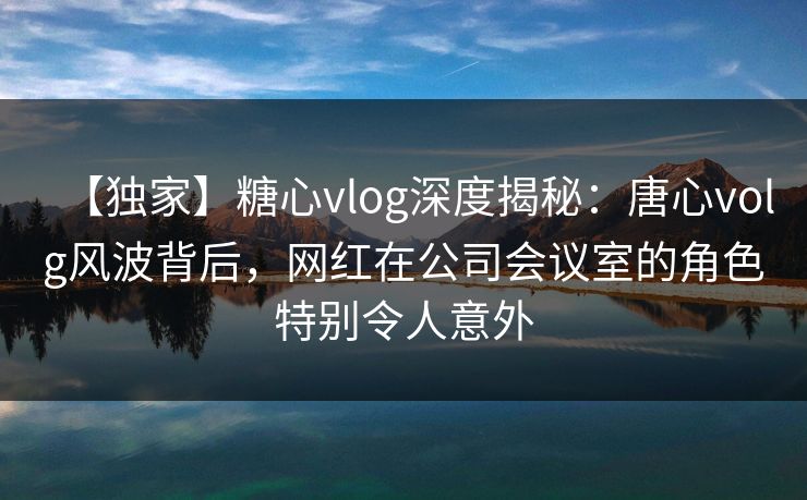 【独家】糖心vlog深度揭秘：唐心volg风波背后，网红在公司会议室的角色特别令人意外