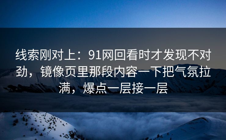 线索刚对上:91网回看时才发现不对劲,镜像页里那段内容一下把气氛拉满,爆点一层接一层 线索刚对上:91网回看时才发现不对劲,镜像页里那段内容一下把气氛拉满,爆点一层接一层