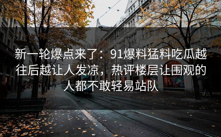 新一轮爆点来了：91爆料猛料吃瓜越往后越让人发凉，热评楼层让围观的人都不敢轻易站队