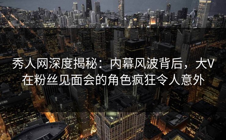 秀人网深度揭秘:内幕风波背后,大V在粉丝见面会的角色疯狂令人意外 秀人网深度揭秘:内幕风波背后,大V在粉丝见面会的角色疯狂令人意外