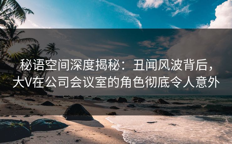 秘语空间深度揭秘:丑闻风波背后,大V在公司会议室的角色彻底令人意外 秘语空间深度揭秘:丑闻风波背后,大V在公司会议室的角色彻底令人意外