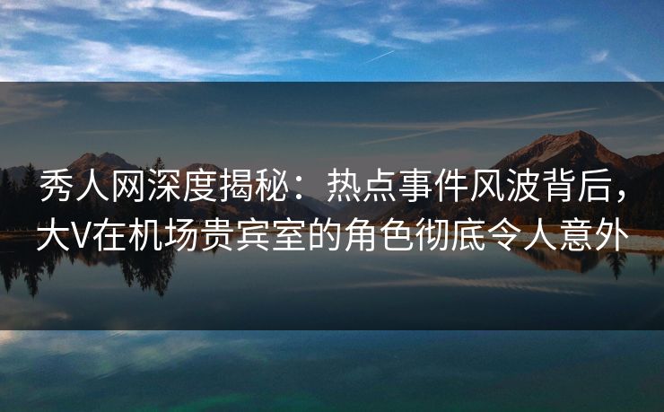 秀人网深度揭秘:热点事件风波背后,大V在机场贵宾室的角色彻底令人意外 秀人网深度揭秘:热点事件风波背后,大V在机场贵宾室的角色彻底令人意外