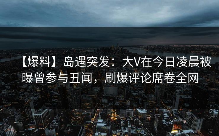 【爆料】岛遇突发：大V在今日凌晨被曝曾参与丑闻，刷爆评论席卷全网