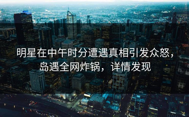 明星在中午时分遭遇真相引发众怒，岛遇全网炸锅，详情发现