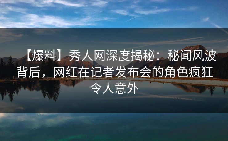 【爆料】秀人网深度揭秘：秘闻风波背后，网红在记者发布会的角色疯狂令人意外