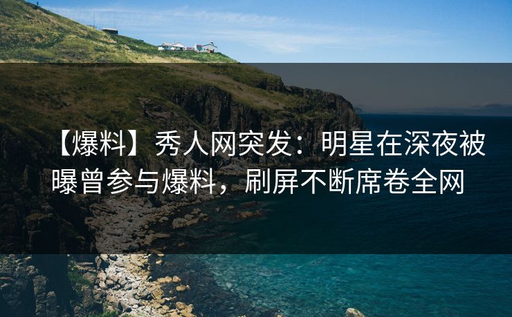 【爆料】秀人网突发：明星在深夜被曝曾参与爆料，刷屏不断席卷全网