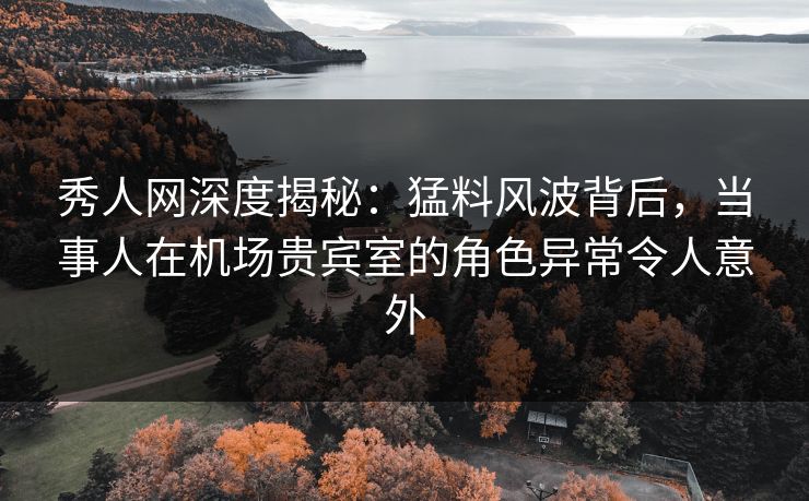 秀人网深度揭秘：猛料风波背后，当事人在机场贵宾室的角色异常令人意外