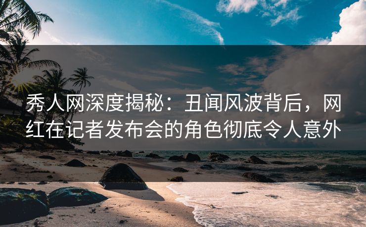 秀人网深度揭秘：丑闻风波背后，网红在记者发布会的角色彻底令人意外