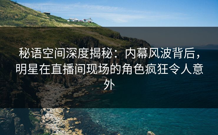 秘语空间深度揭秘:内幕风波背后,明星在直播间现场的角色疯狂令人意外 秘语空间深度揭秘:内幕风波背后,明星在直播间现场的角色疯狂令人意外