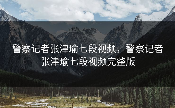 警察记者张津瑜七段视频，警察记者张津瑜七段视频完整版