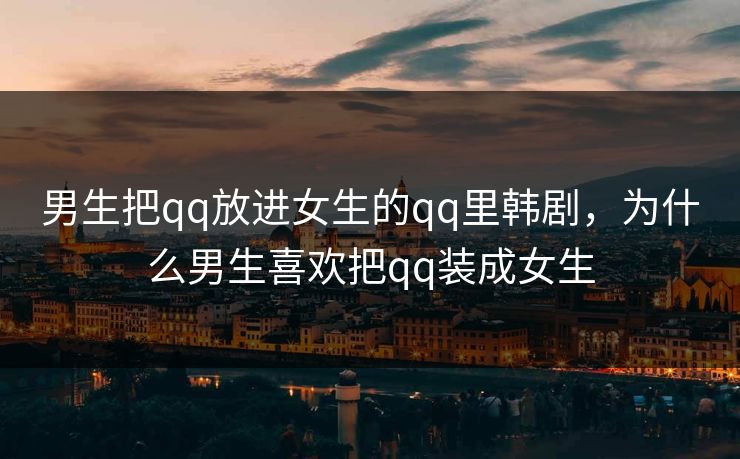 男生把qq放进女生的qq里韩剧,为什么男生喜欢把qq装成女生 男生把qq放进女生的qq里韩剧,为什么男生喜欢把qq装成女生