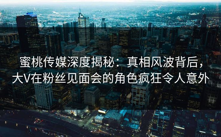 蜜桃传媒深度揭秘:真相风波背后,大V在粉丝见面会的角色疯狂令人意外 蜜桃传媒深度揭秘:真相风波背后,大V在粉丝见面会的角色疯狂令人意外