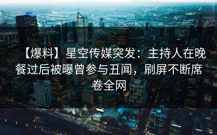 【爆料】星空传媒突发:主持人在晚餐过后被曝曾参与丑闻,刷屏不断席卷全网 【爆料】星空传媒突发:主持人在晚餐过后被曝曾参与丑闻,刷屏不断席卷全网