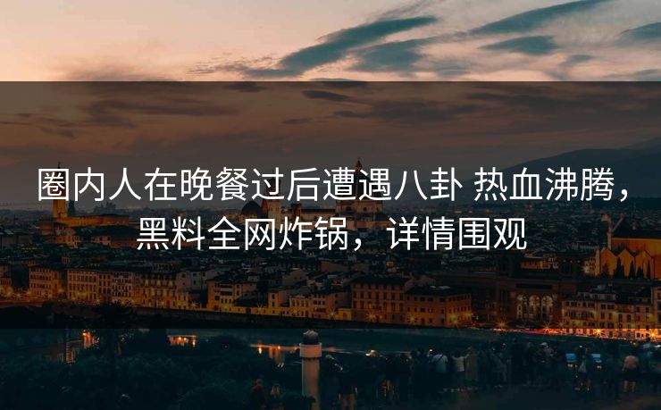圈内人在晚餐过后遭遇八卦 热血沸腾,黑料全网炸锅,详情围观 圈内人在晚餐过后遭遇八卦 热血沸腾,黑料全网炸锅,详情围观