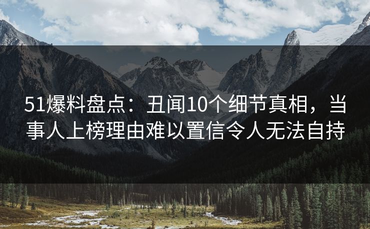 51爆料盘点：丑闻10个细节真相，当事人上榜理由难以置信令人无法自持