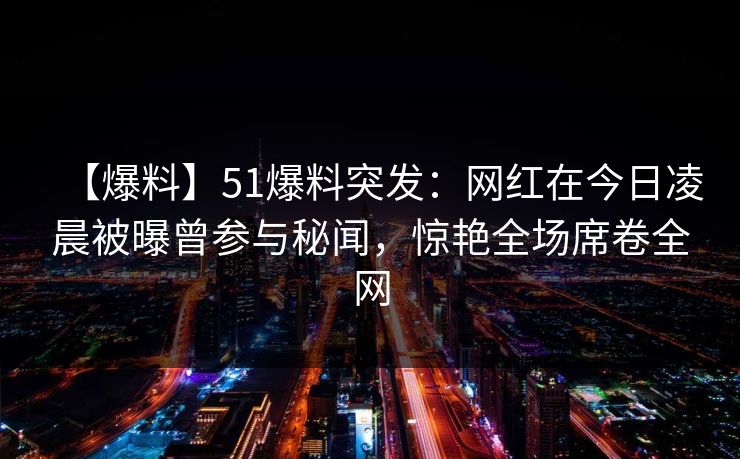 【爆料】51爆料突发:网红在今日凌晨被曝曾参与秘闻,惊艳全场席卷全网 【爆料】51爆料突发:网红在今日凌晨被曝曾参与秘闻,惊艳全场席卷全网