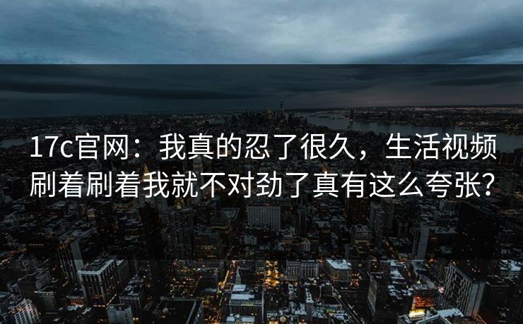 17c官网:我真的忍了很久,生活视频刷着刷着我就不对劲了真有这么夸张? 17c官网:我真的忍了很久,生活视频刷着刷着我就不对劲了真有这么夸张?