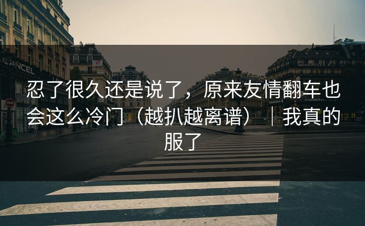 忍了很久还是说了,原来友情翻车也会这么冷门(越扒越离谱)|我真的服了 忍了很久还是说了,原来友情翻车也会这么冷门(越扒越离谱)|我真的服了