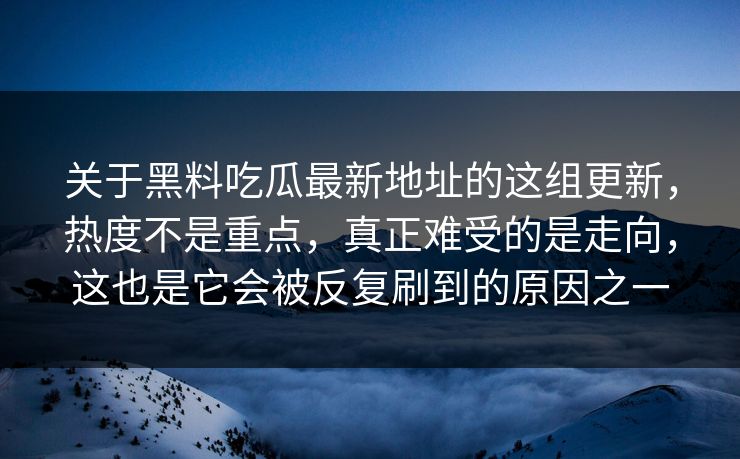 关于黑料吃瓜最新地址的这组更新,热度不是重点,真正难受的是走向,这也是它会被反复刷到的原因之一 关于黑料吃瓜最新地址的这组更新,热度不是重点,真正难受的是走向,这也是它会被反复刷到的原因之一
