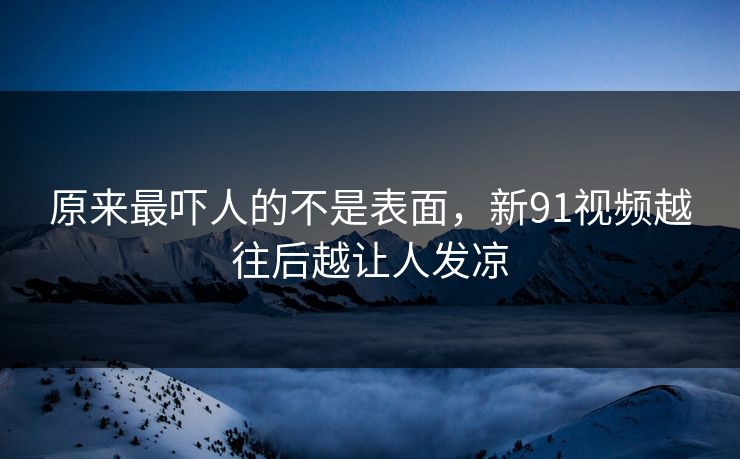 原来最吓人的不是表面,新91视频越往后越让人发凉 原来最吓人的不是表面,新91视频越往后越让人发凉