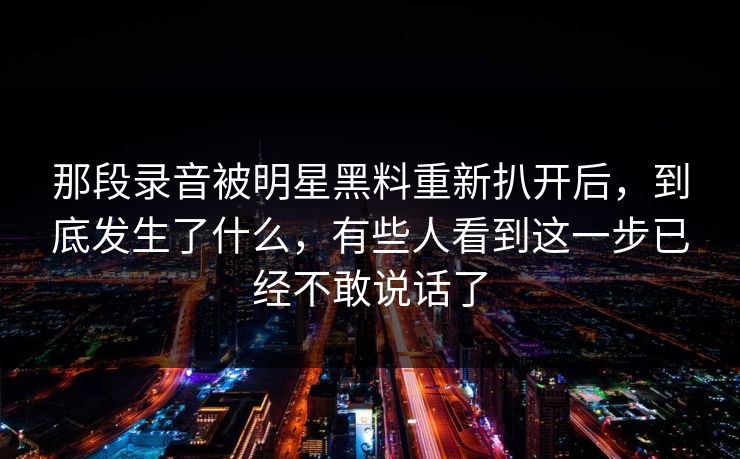 那段录音被明星黑料重新扒开后,到底发生了什么,有些人看到这一步已经不敢说话了 那段录音被明星黑料重新扒开后,到底发生了什么,有些人看到这一步已经不敢说话了